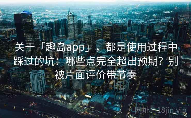 关于「趣岛app」，都是使用过程中踩过的坑：哪些点完全超出预期？别被片面评价带节奏