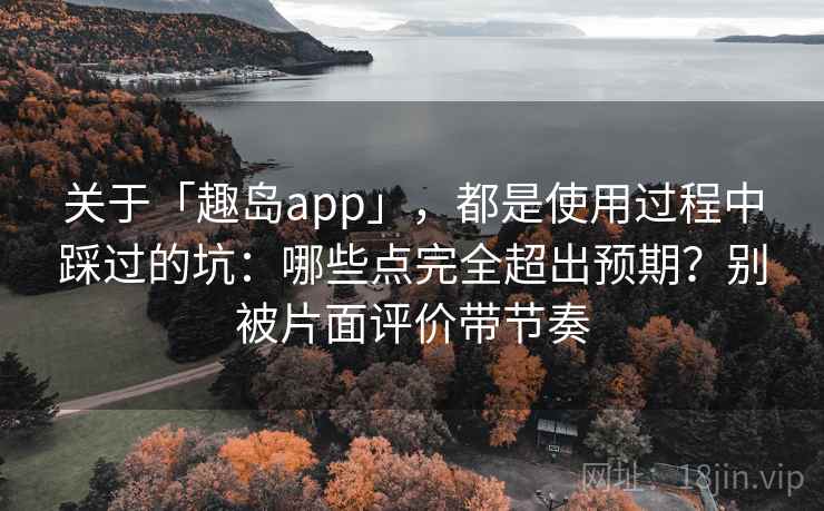 关于「趣岛app」，都是使用过程中踩过的坑：哪些点完全超出预期？别被片面评价带节奏