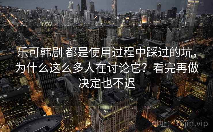 乐可韩剧 都是使用过程中踩过的坑，为什么这么多人在讨论它？看完再做决定也不迟
