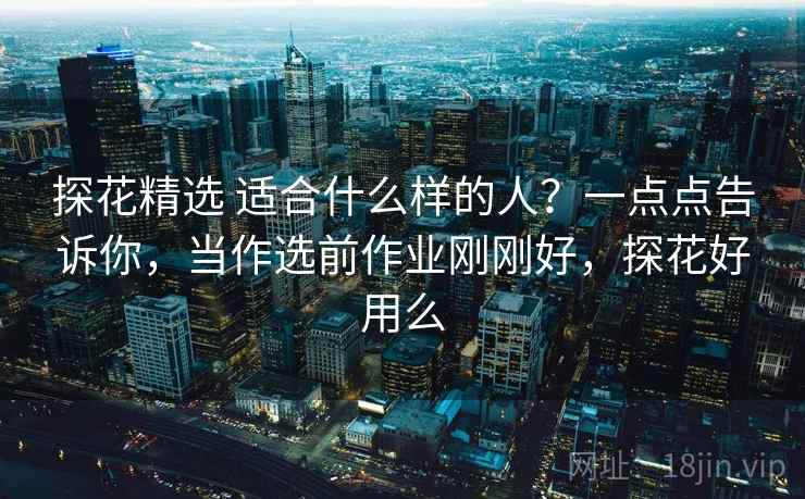 探花精选 适合什么样的人？一点点告诉你，当作选前作业刚刚好，探花好用么