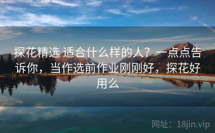 探花精选 适合什么样的人？一点点告诉你，当作选前作业刚刚好，探花好用么