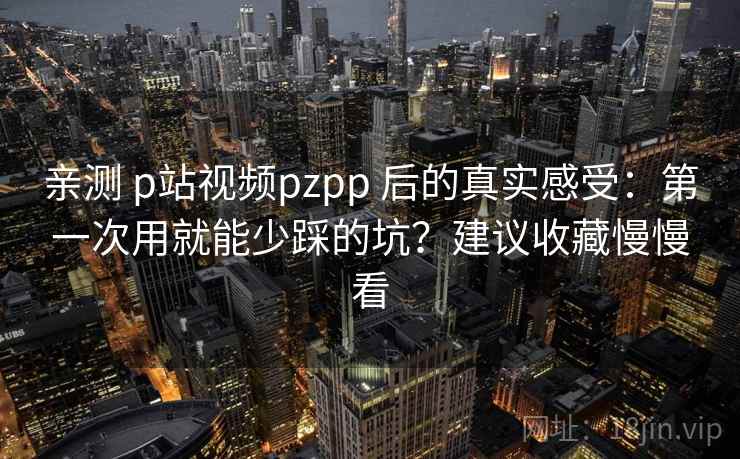 亲测 p站视频pzpp 后的真实感受：第一次用就能少踩的坑？建议收藏慢慢看