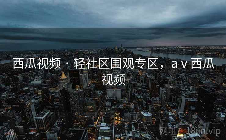 西瓜视频 · 轻社区围观专区，aⅴ西瓜视频