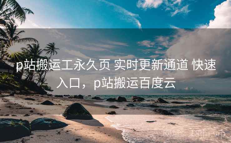 p站搬运工永久页 实时更新通道 快速入口，p站搬运百度云