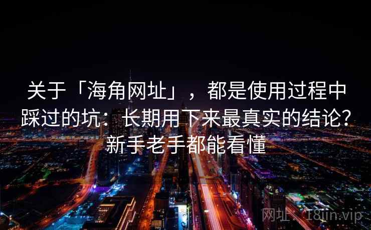 关于「海角网址」，都是使用过程中踩过的坑：长期用下来最真实的结论？新手老手都能看懂