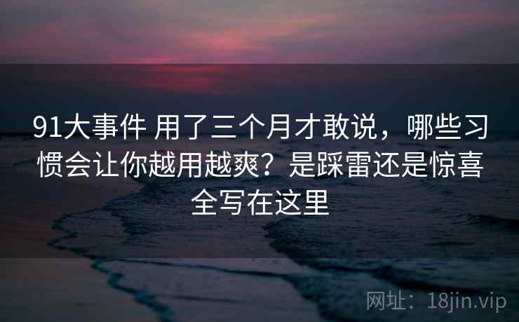 91大事件 用了三个月才敢说，哪些习惯会让你越用越爽？是踩雷还是惊喜全写在这里