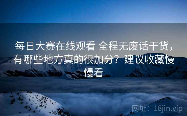 每日大赛在线观看 全程无废话干货，有哪些地方真的很加分？建议收藏慢慢看