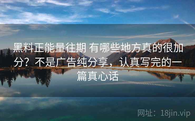 黑料正能量往期 有哪些地方真的很加分？不是广告纯分享，认真写完的一篇真心话