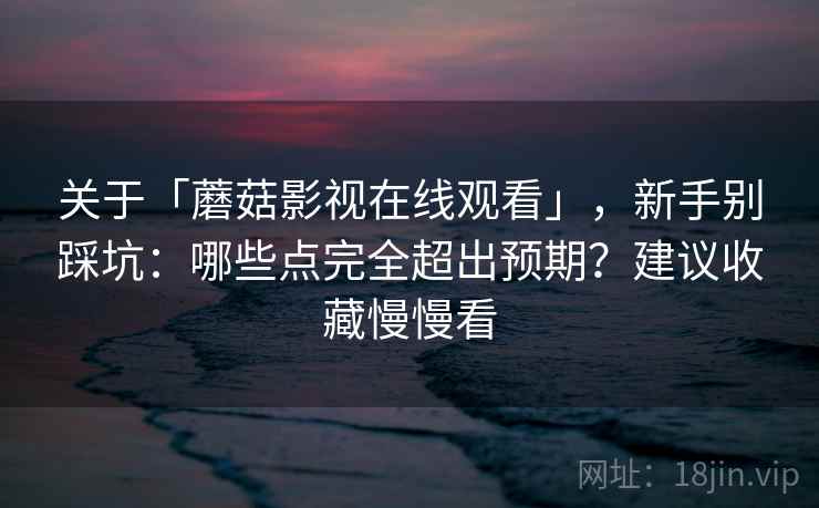 关于「蘑菇影视在线观看」，新手别踩坑：哪些点完全超出预期？建议收藏慢慢看
