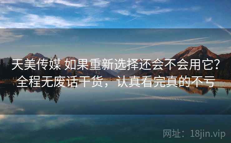 天美传媒 如果重新选择还会不会用它？全程无废话干货，认真看完真的不亏