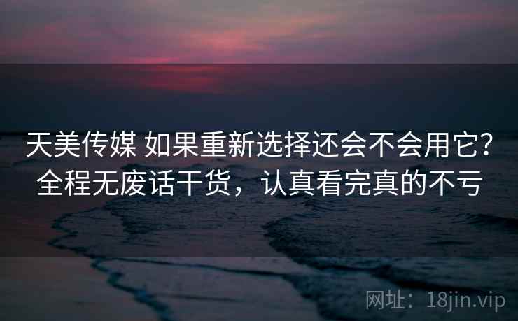 天美传媒 如果重新选择还会不会用它？全程无废话干货，认真看完真的不亏