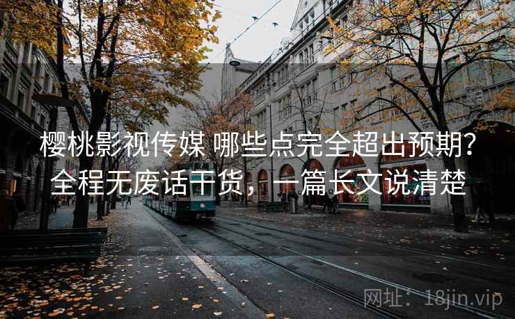 樱桃影视传媒 哪些点完全超出预期？全程无废话干货，一篇长文说清楚