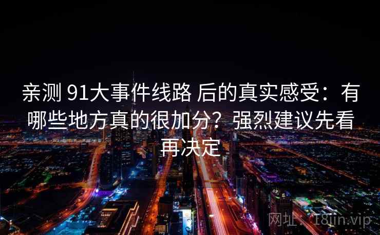 亲测 91大事件线路 后的真实感受：有哪些地方真的很加分？强烈建议先看再决定