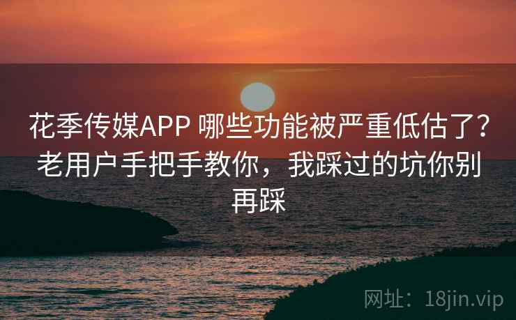 花季传媒APP 哪些功能被严重低估了？老用户手把手教你，我踩过的坑你别再踩
