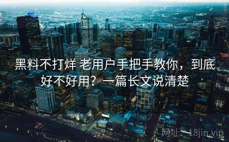 黑料不打烊 老用户手把手教你，到底好不好用？一篇长文说清楚