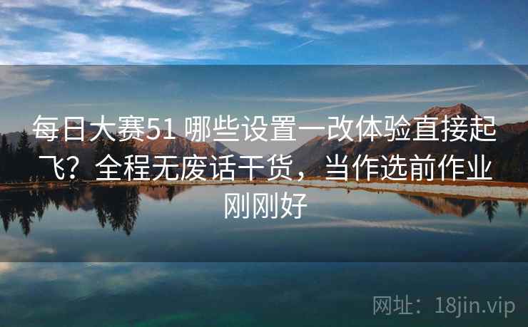 每日大赛51 哪些设置一改体验直接起飞？全程无废话干货，当作选前作业刚刚好