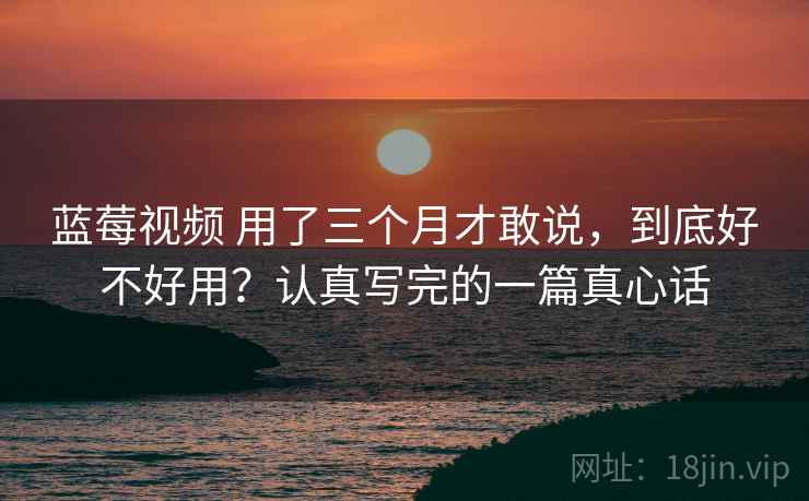 蓝莓视频 用了三个月才敢说，到底好不好用？认真写完的一篇真心话