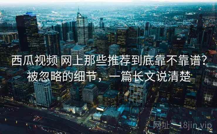 西瓜视频 网上那些推荐到底靠不靠谱？被忽略的细节，一篇长文说清楚