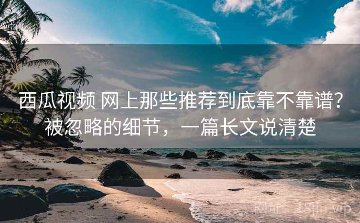 西瓜视频 网上那些推荐到底靠不靠谱？被忽略的细节，一篇长文说清楚
