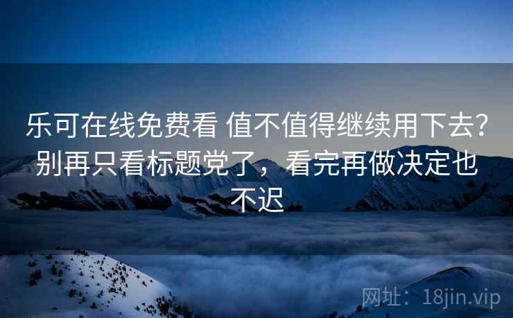 乐可在线免费看 值不值得继续用下去？别再只看标题党了，看完再做决定也不迟