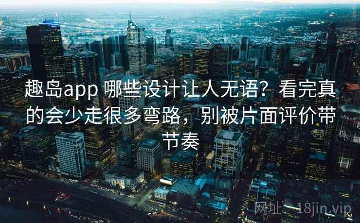 趣岛app 哪些设计让人无语？看完真的会少走很多弯路，别被片面评价带节奏