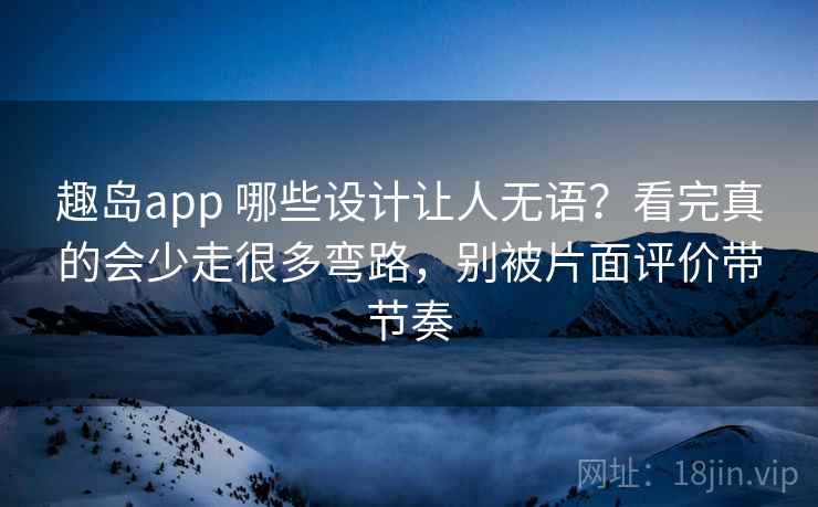 趣岛app 哪些设计让人无语？看完真的会少走很多弯路，别被片面评价带节奏