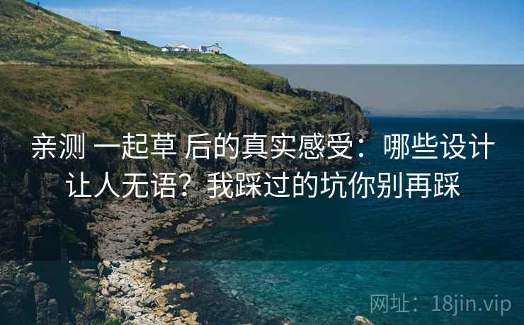 亲测 一起草 后的真实感受：哪些设计让人无语？我踩过的坑你别再踩