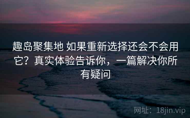 趣岛聚集地 如果重新选择还会不会用它？真实体验告诉你，一篇解决你所有疑问