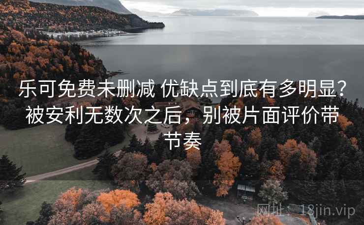 乐可免费未删减 优缺点到底有多明显？被安利无数次之后，别被片面评价带节奏