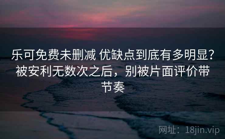 乐可免费未删减 优缺点到底有多明显？被安利无数次之后，别被片面评价带节奏