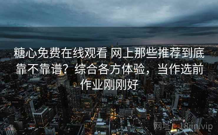 糖心免费在线观看 网上那些推荐到底靠不靠谱？综合各方体验，当作选前作业刚刚好