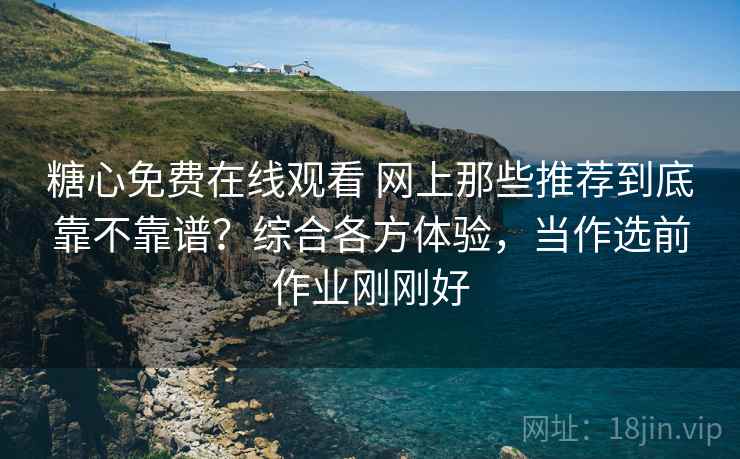 糖心免费在线观看 网上那些推荐到底靠不靠谱？综合各方体验，当作选前作业刚刚好