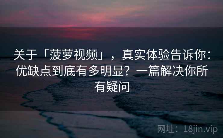 关于「菠萝视频」，真实体验告诉你：优缺点到底有多明显？一篇解决你所有疑问