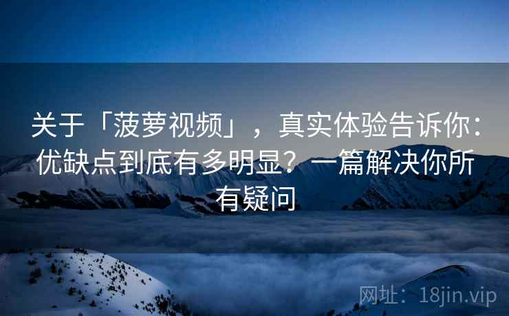 关于「菠萝视频」，真实体验告诉你：优缺点到底有多明显？一篇解决你所有疑问