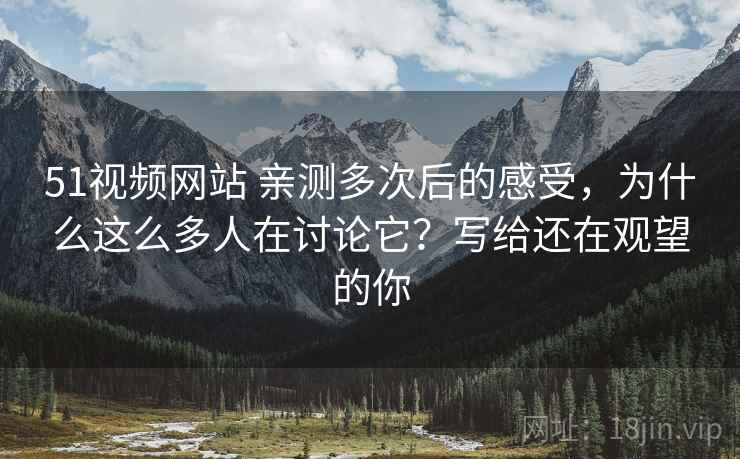 51视频网站 亲测多次后的感受，为什么这么多人在讨论它？写给还在观望的你