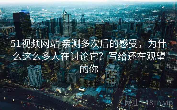 51视频网站 亲测多次后的感受，为什么这么多人在讨论它？写给还在观望的你