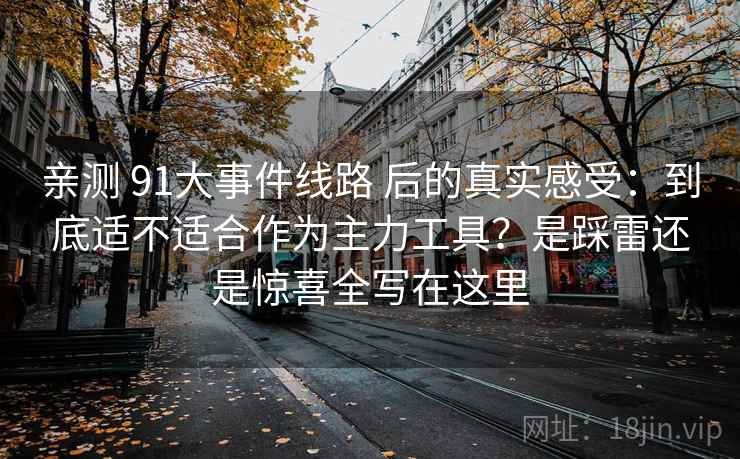 亲测 91大事件线路 后的真实感受：到底适不适合作为主力工具？是踩雷还是惊喜全写在这里