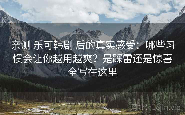 亲测 乐可韩剧 后的真实感受：哪些习惯会让你越用越爽？是踩雷还是惊喜全写在这里