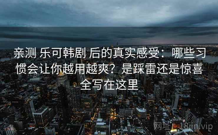 亲测 乐可韩剧 后的真实感受：哪些习惯会让你越用越爽？是踩雷还是惊喜全写在这里