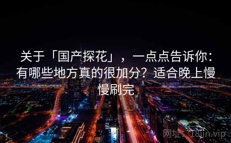 关于「国产探花」，一点点告诉你：有哪些地方真的很加分？适合晚上慢慢刷完