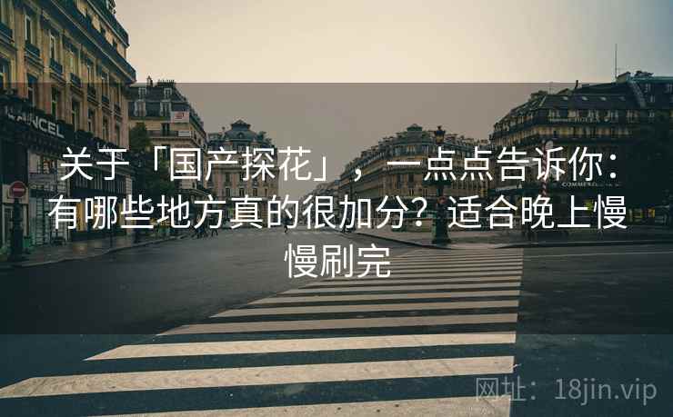 关于「国产探花」,一点点告诉你:有哪些地方真的很加分?适合晚上慢慢刷完 关于「国产探花」,一点点告诉你:有哪些地方真的很加分?适合晚上慢慢刷完