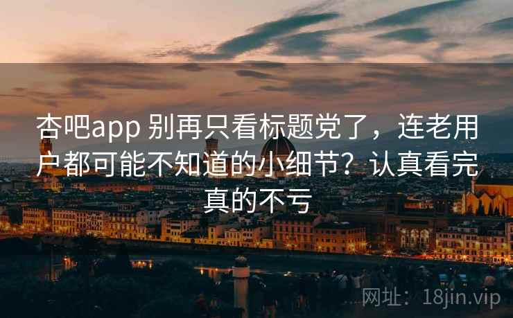 杏吧app 别再只看标题党了，连老用户都可能不知道的小细节？认真看完真的不亏