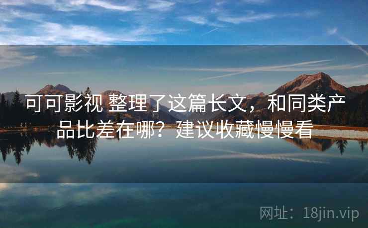 可可影视 整理了这篇长文，和同类产品比差在哪？建议收藏慢慢看
