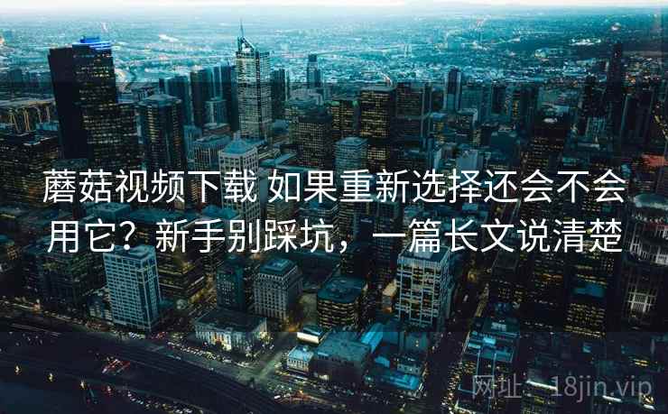 蘑菇视频下载 如果重新选择还会不会用它？新手别踩坑，一篇长文说清楚