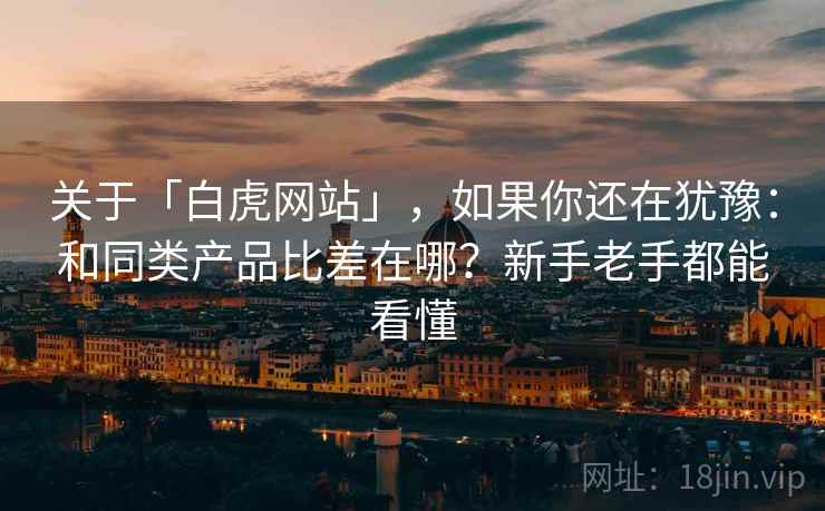 关于「白虎网站」，如果你还在犹豫：和同类产品比差在哪？新手老手都能看懂