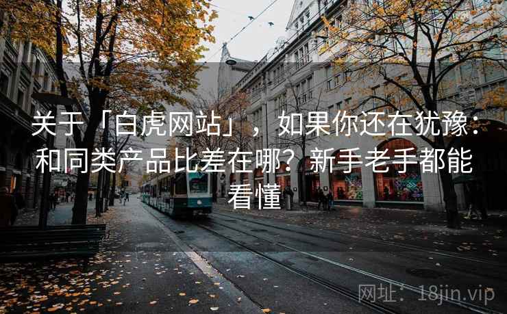 关于「白虎网站」,如果你还在犹豫:和同类产品比差在哪?新手老手都能看懂 关于「白虎网站」,如果你还在犹豫:和同类产品比差在哪?新手老手都能看懂