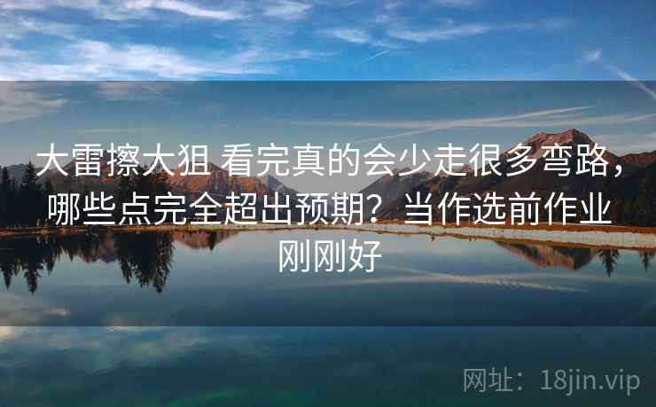 大雷擦大狙 看完真的会少走很多弯路，哪些点完全超出预期？当作选前作业刚刚好
