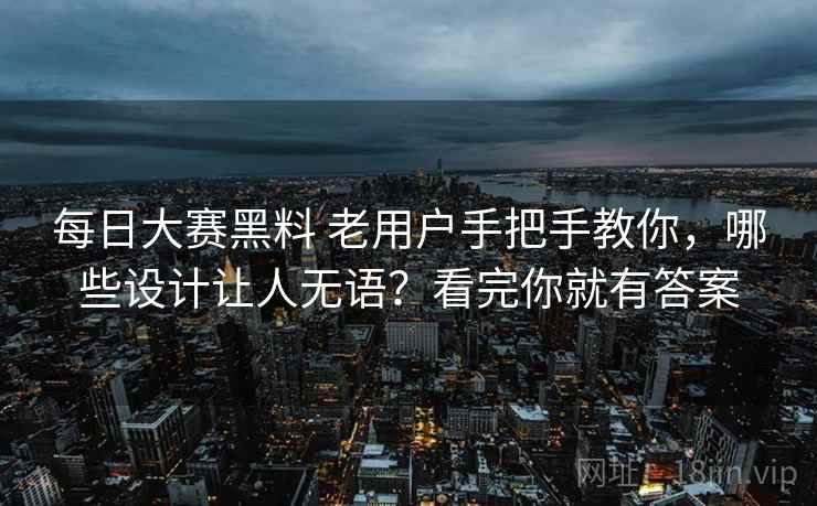 每日大赛黑料 老用户手把手教你，哪些设计让人无语？看完你就有答案