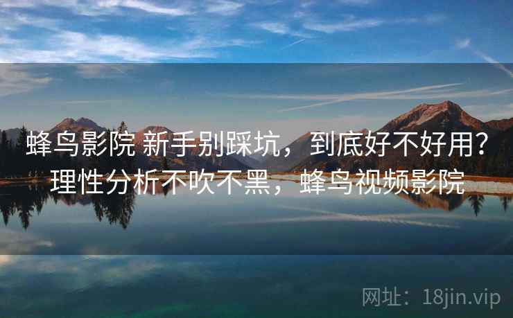 蜂鸟影院 新手别踩坑，到底好不好用？理性分析不吹不黑，蜂鸟视频影院