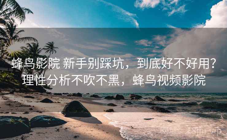 蜂鸟影院 新手别踩坑,到底好不好用?理性分析不吹不黑,蜂鸟视频影院 蜂鸟影院 新手别踩坑,到底好不好用?理性分析不吹不黑,蜂鸟视频影院